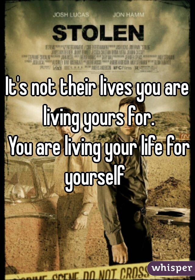 It's not their lives you are living yours for.

 You are living your life for yourself  