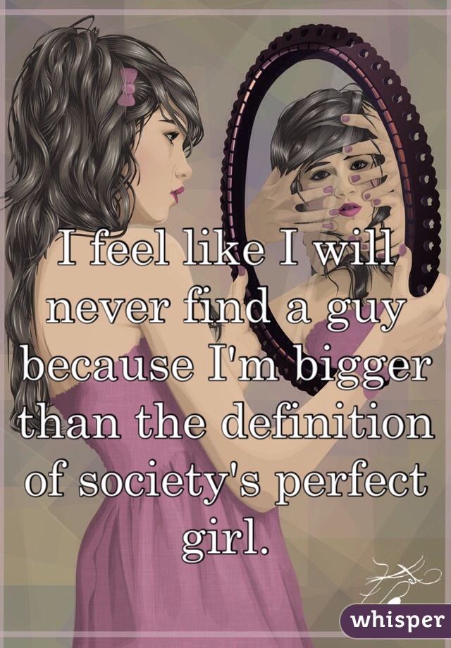 I feel like I will never find a guy because I'm bigger than the definition of society's perfect girl. 