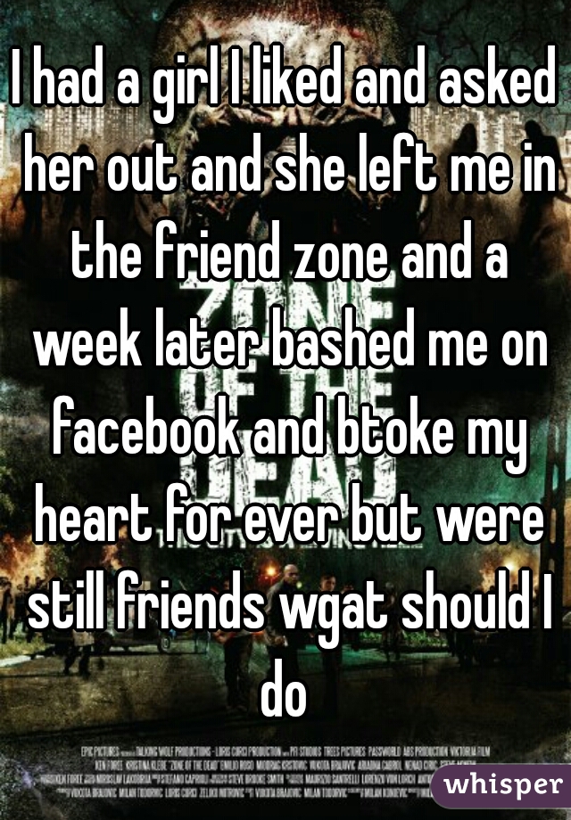 I had a girl I liked and asked her out and she left me in the friend zone and a week later bashed me on facebook and btoke my heart for ever but were still friends wgat should I do 