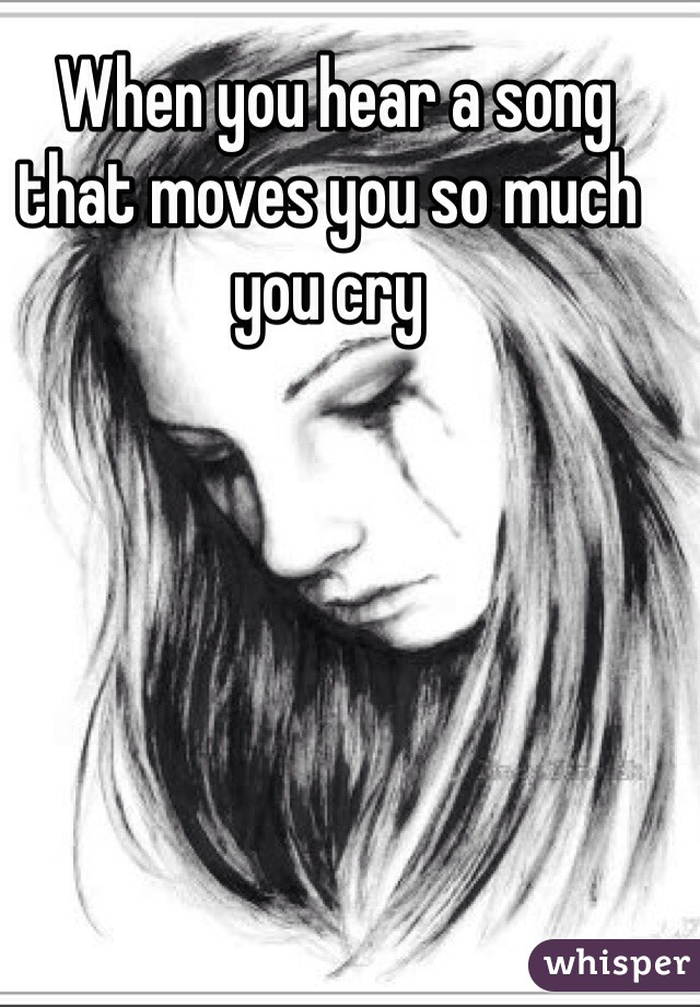  When you hear a song that moves you so much you cry