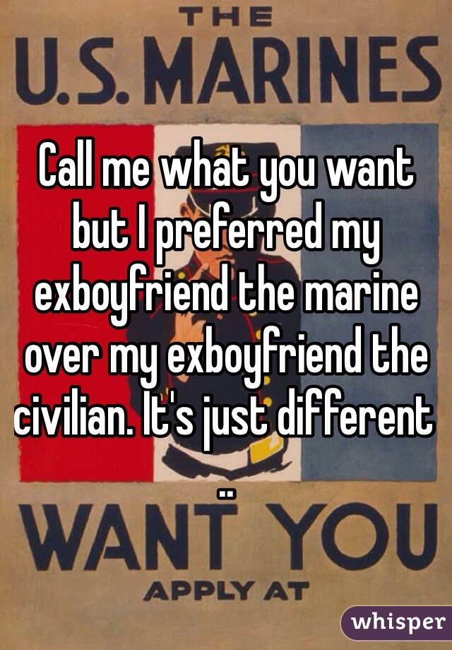 Call me what you want but I preferred my exboyfriend the marine over my exboyfriend the civilian. It's just different .. 