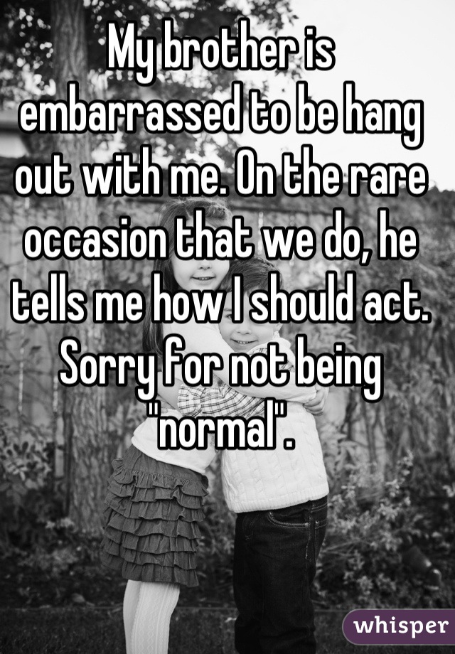 My brother is embarrassed to be hang out with me. On the rare occasion that we do, he tells me how I should act. Sorry for not being "normal".