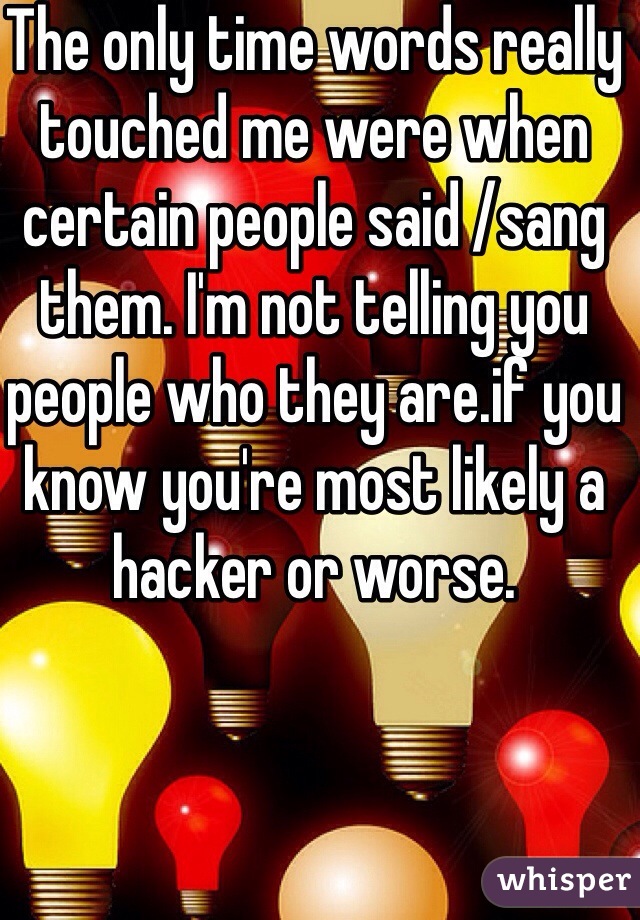 The only time words really touched me were when certain people said /sang them. I'm not telling you people who they are.if you know you're most likely a hacker or worse.
