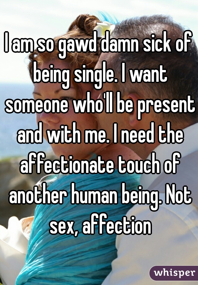 I am so gawd damn sick of being single. I want someone who'll be present and with me. I need the affectionate touch of another human being. Not sex, affection