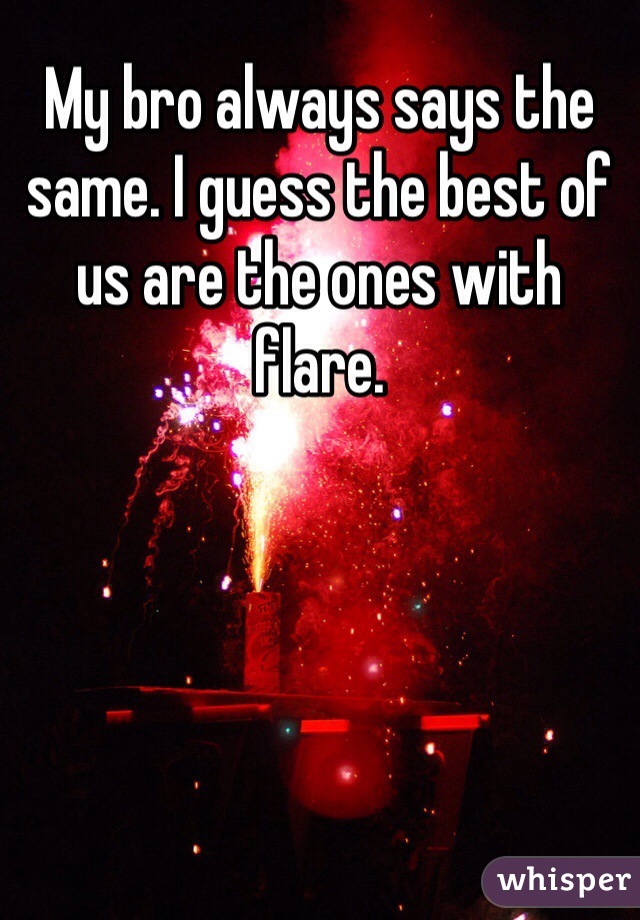 My bro always says the same. I guess the best of us are the ones with flare. 
