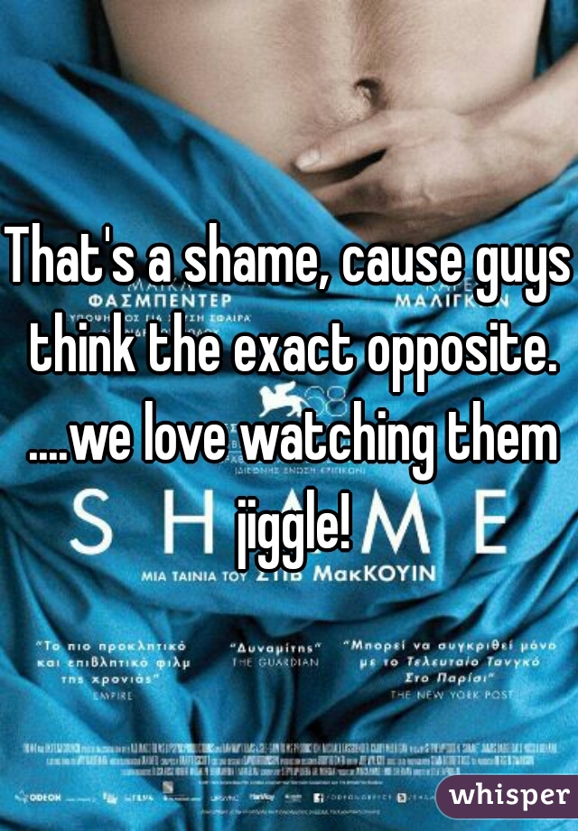 That's a shame, cause guys think the exact opposite. ....we love watching them jiggle!