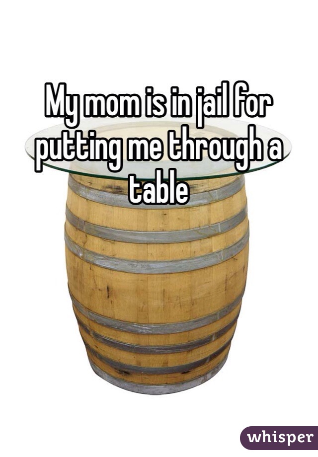 My mom is in jail for putting me through a table