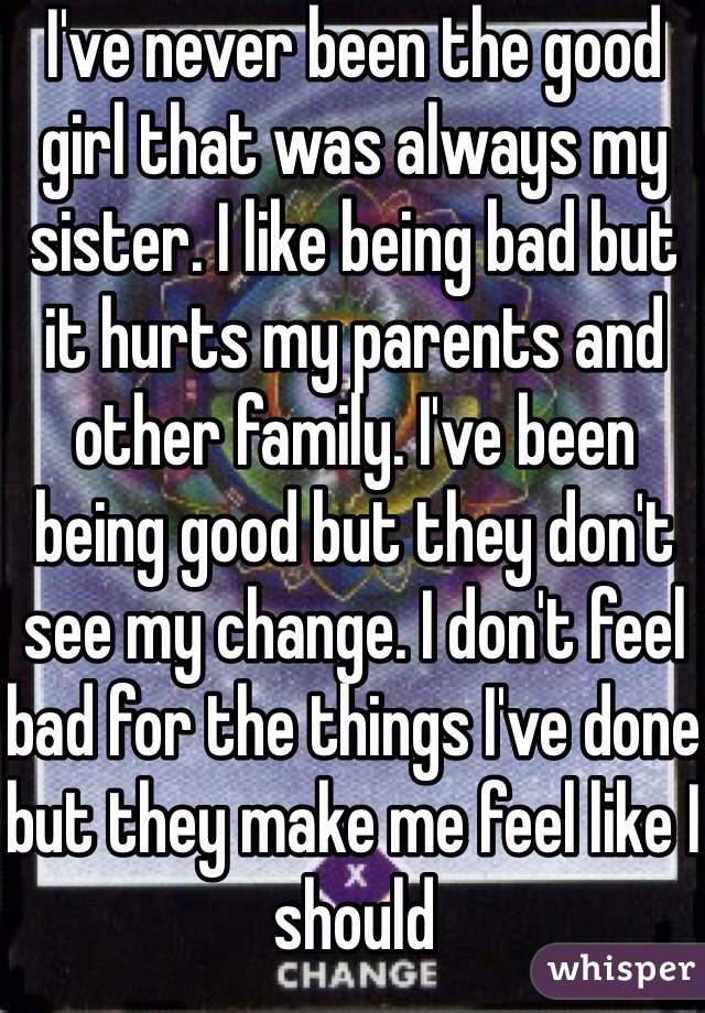I've never been the good girl that was always my sister. I like being bad but it hurts my parents and other family. I've been being good but they don't see my change. I don't feel bad for the things I've done but they make me feel like I should