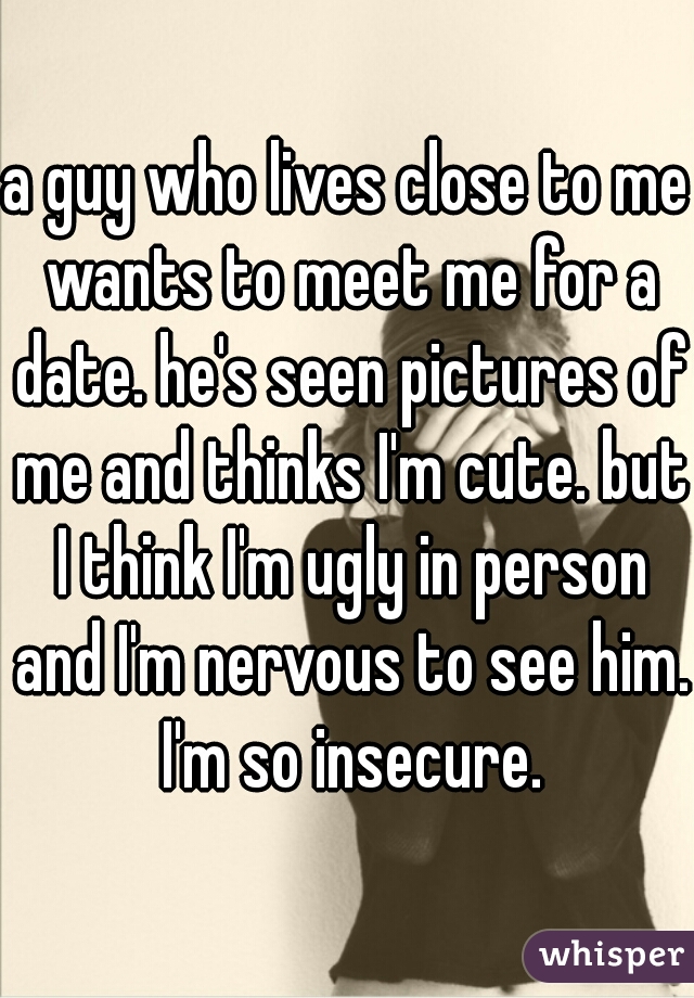 a guy who lives close to me wants to meet me for a date. he's seen pictures of me and thinks I'm cute. but I think I'm ugly in person and I'm nervous to see him. I'm so insecure.