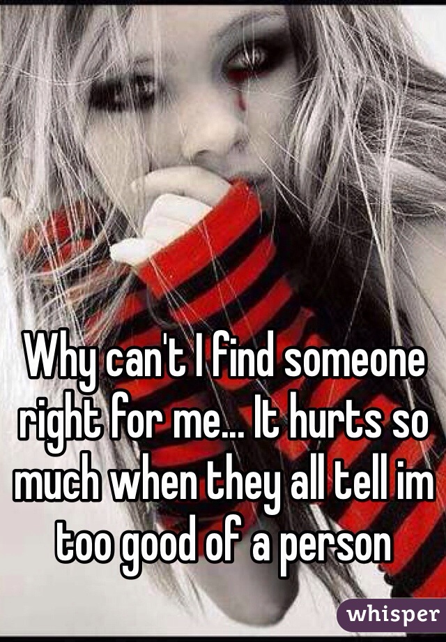 Why can't I find someone right for me... It hurts so much when they all tell im too good of a person