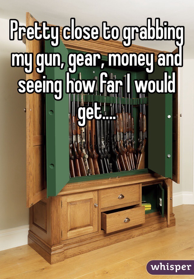 Pretty close to grabbing my gun, gear, money and seeing how far I would get....