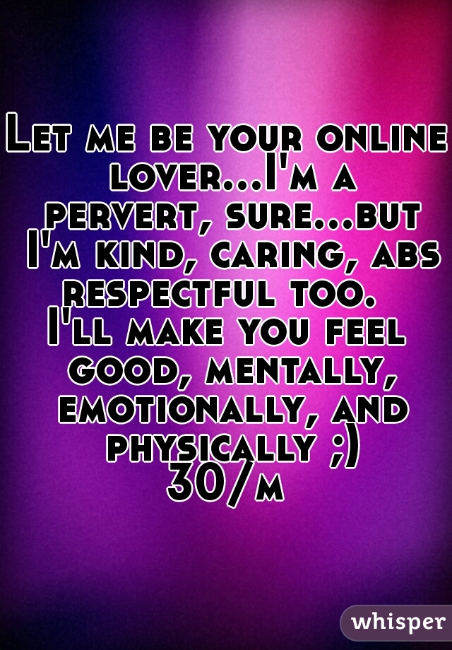 Let me be your online lover...I'm a pervert, sure...but I'm kind, caring, abs respectful too.  

I'll make you feel good, mentally, emotionally, and physically ;)

30/m