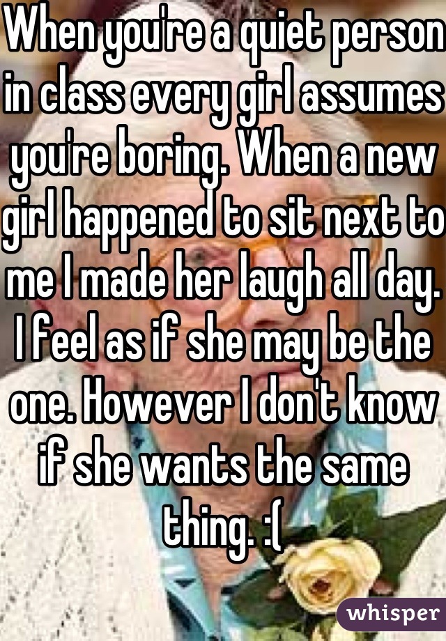 When you're a quiet person in class every girl assumes you're boring. When a new girl happened to sit next to me I made her laugh all day. I feel as if she may be the one. However I don't know if she wants the same thing. :( 