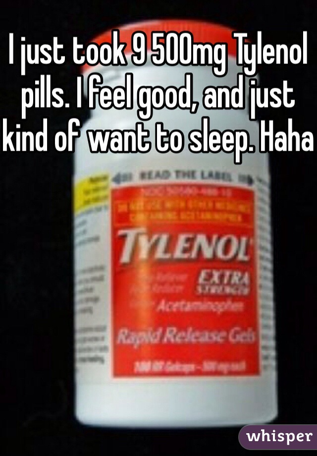 I just took 9 500mg Tylenol pills. I feel good, and just kind of want to sleep. Haha