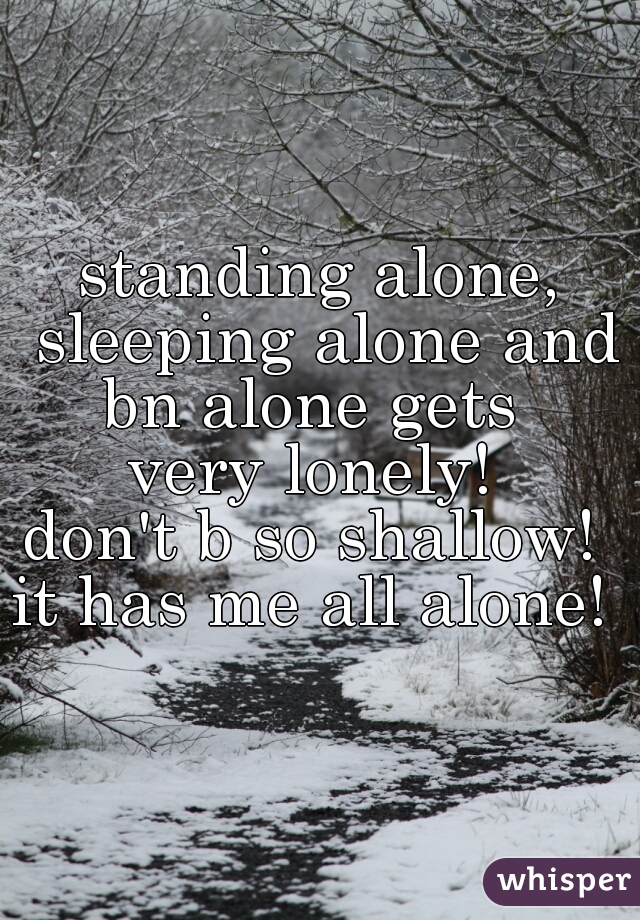 standing alone, sleeping alone and bn alone gets  
very lonely! 
don't b so shallow! 
it has me all alone! 