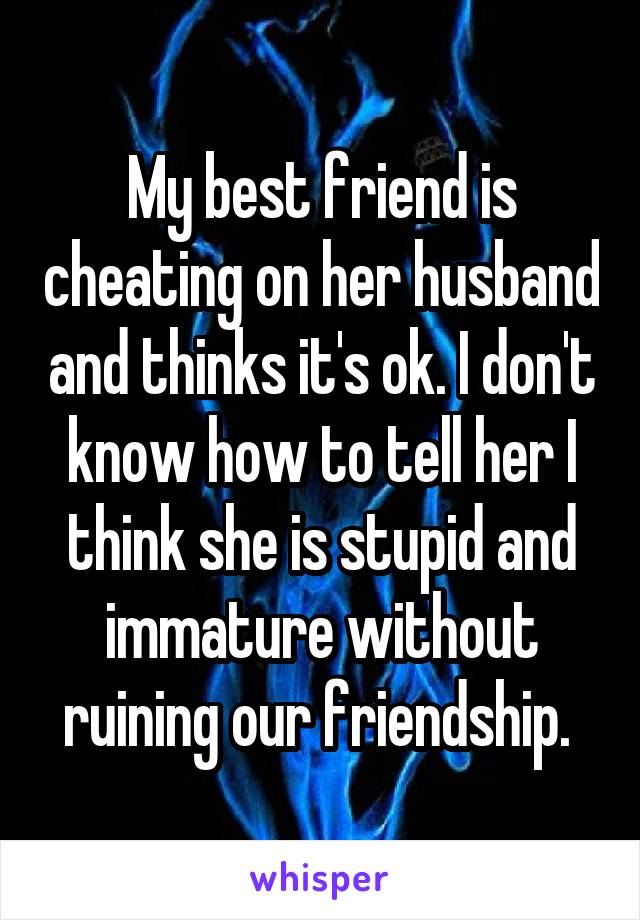 My best friend is cheating on her husband and thinks it's ok. I don't know how to tell her I think she is stupid and immature without ruining our friendship. 