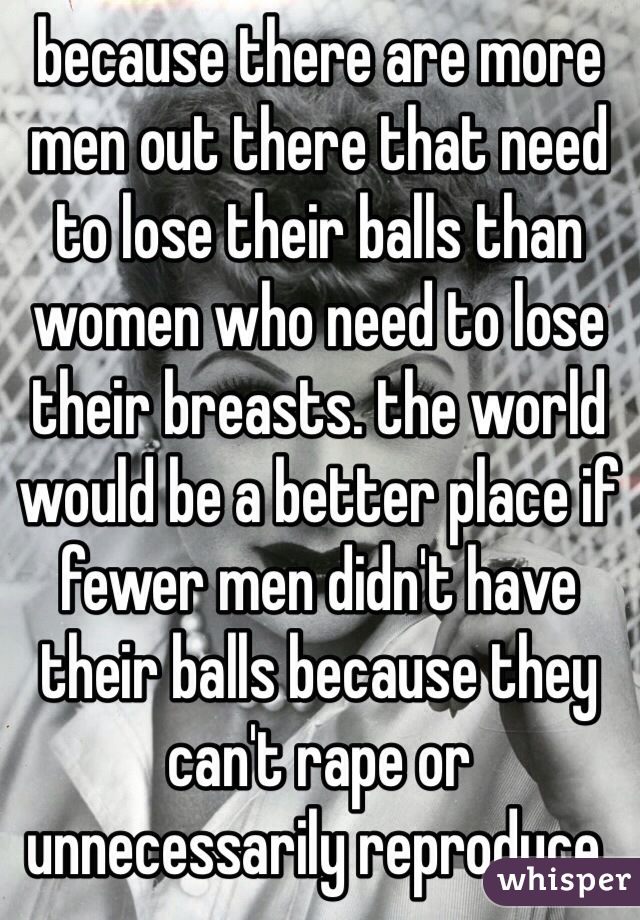 because there are more men out there that need to lose their balls than women who need to lose their breasts. the world would be a better place if fewer men didn't have their balls because they can't rape or unnecessarily reproduce.