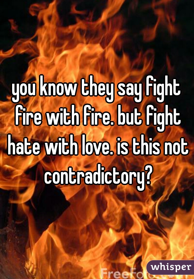 you know they say fight fire with fire. but fight hate with love. is this not contradictory?