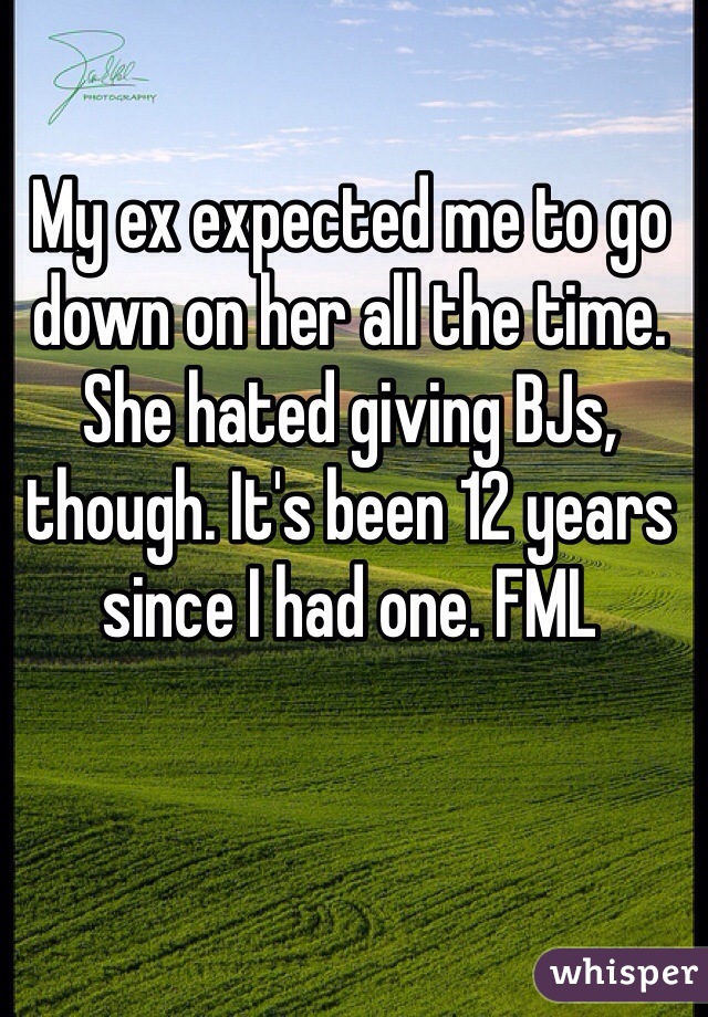 My ex expected me to go down on her all the time. She hated giving BJs, though. It's been 12 years since I had one. FML