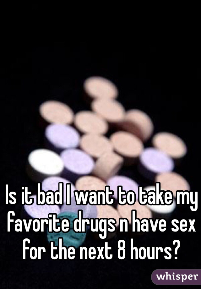 Is it bad I want to take my favorite drugs n have sex for the next 8 hours?