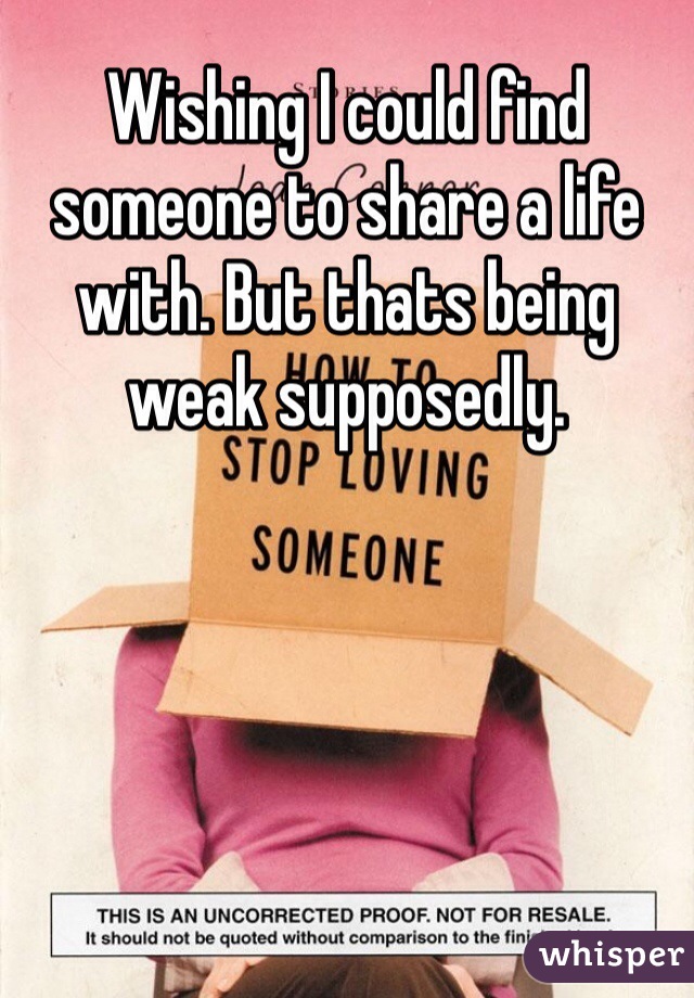 Wishing I could find someone to share a life with. But thats being weak supposedly.