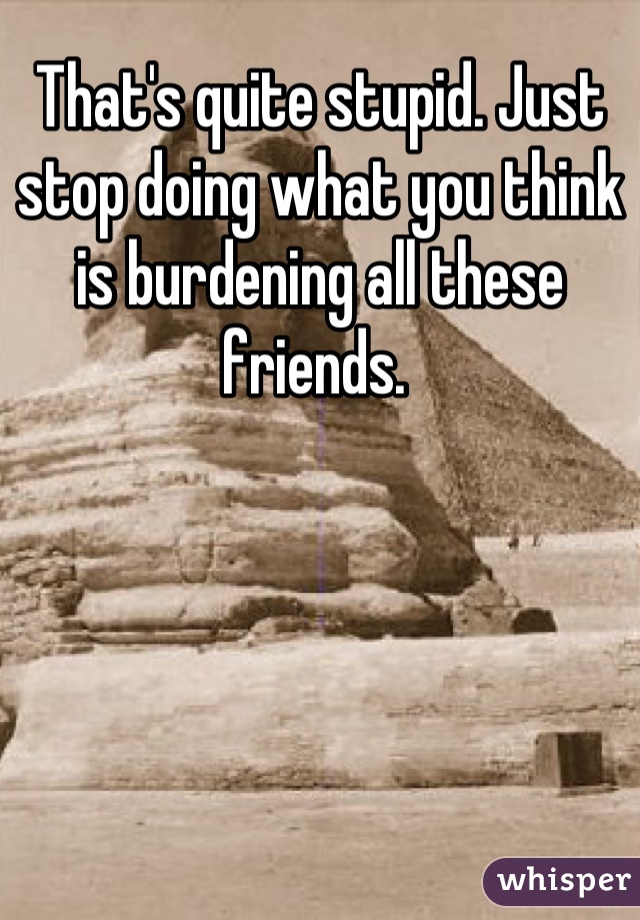 That's quite stupid. Just stop doing what you think is burdening all these friends. 