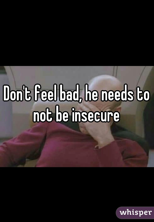 Don't feel bad, he needs to not be insecure 