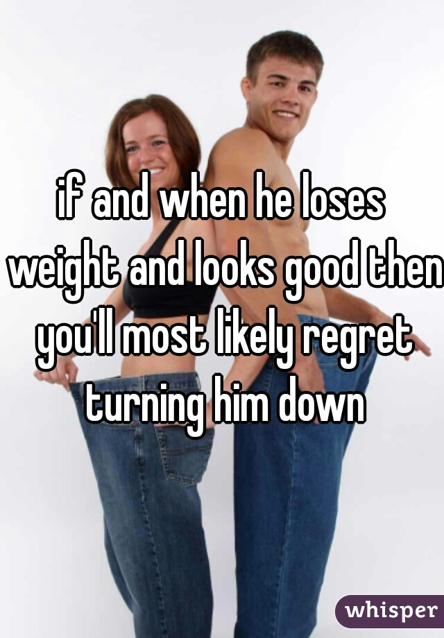 if and when he loses weight and looks good then you'll most likely regret turning him down