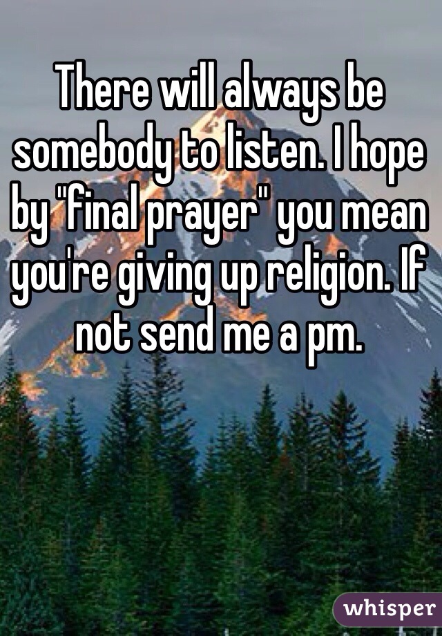 There will always be somebody to listen. I hope by "final prayer" you mean you're giving up religion. If not send me a pm. 