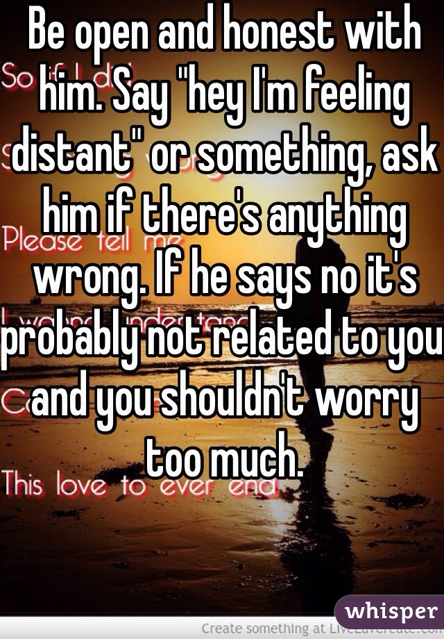 Be open and honest with him. Say "hey I'm feeling distant" or something, ask him if there's anything wrong. If he says no it's probably not related to you and you shouldn't worry too much.