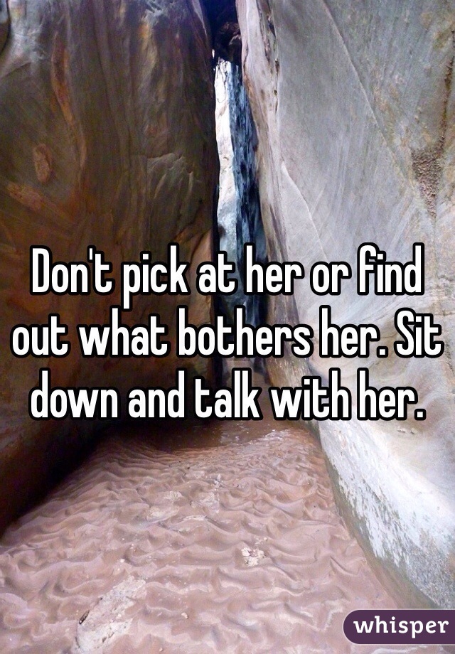 Don't pick at her or find out what bothers her. Sit down and talk with her.