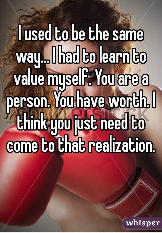 I used to be the same way... I had to learn to value myself. You are a person. You have worth. I think you just need to come to that realization.
