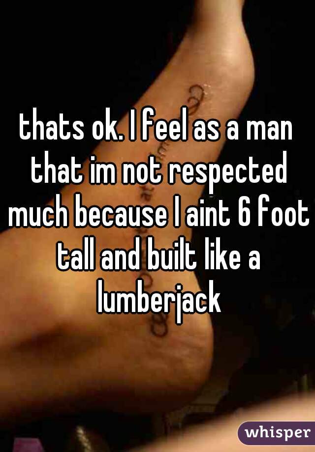 thats ok. I feel as a man that im not respected much because I aint 6 foot tall and built like a lumberjack