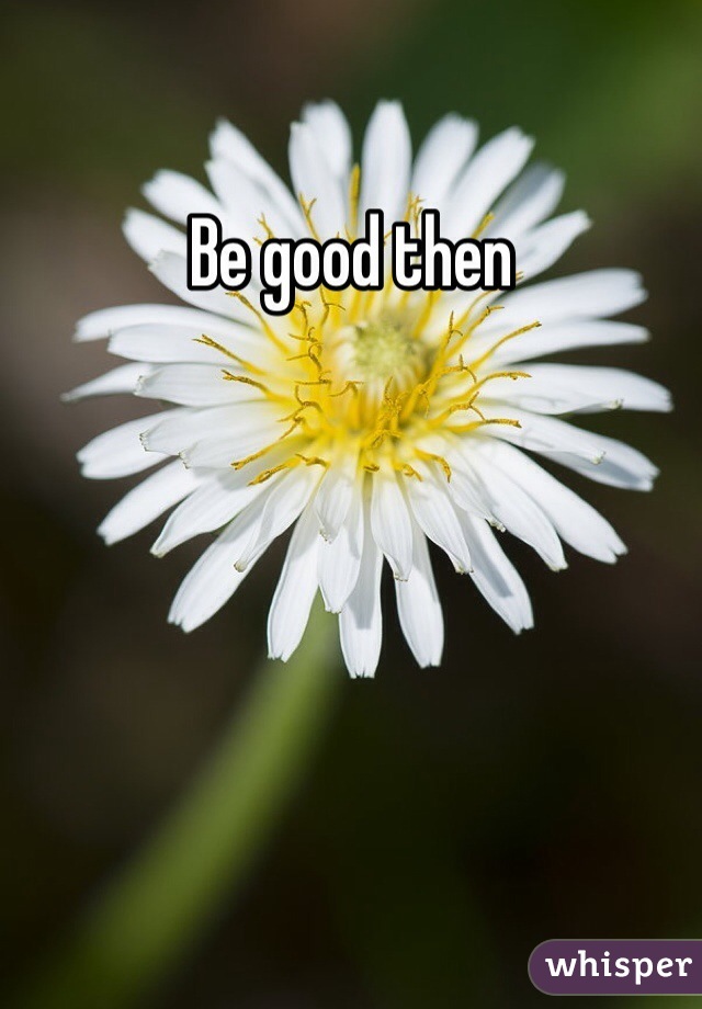 Be good then