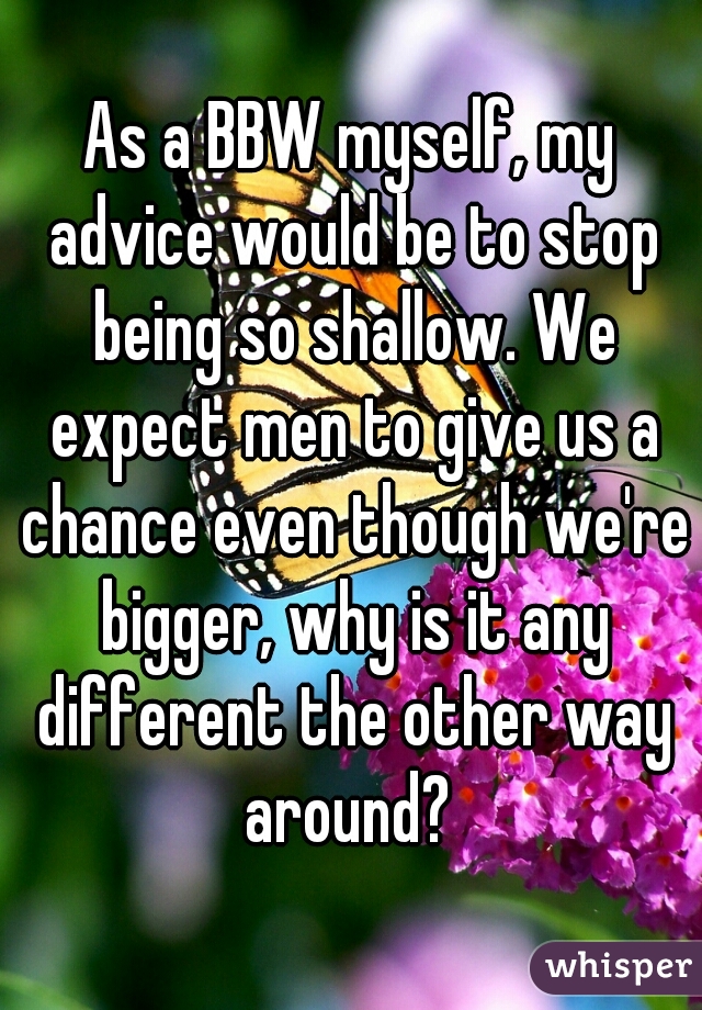 As a BBW myself, my advice would be to stop being so shallow. We expect men to give us a chance even though we're bigger, why is it any different the other way around? 