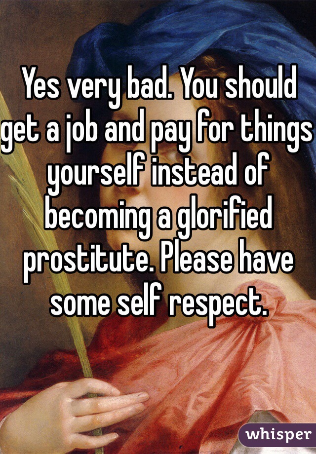Yes very bad. You should get a job and pay for things yourself instead of becoming a glorified prostitute. Please have some self respect.