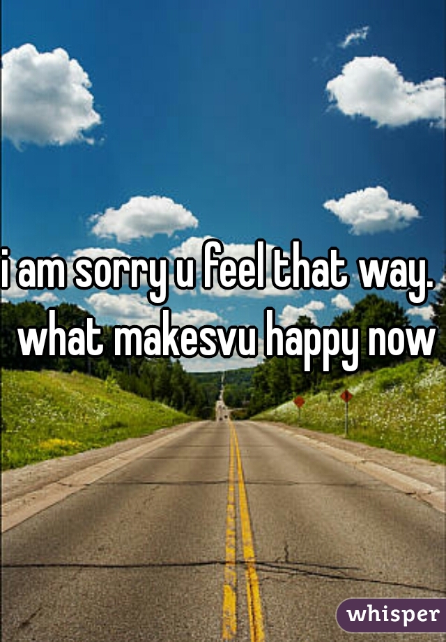 i am sorry u feel that way.  what makesvu happy now?