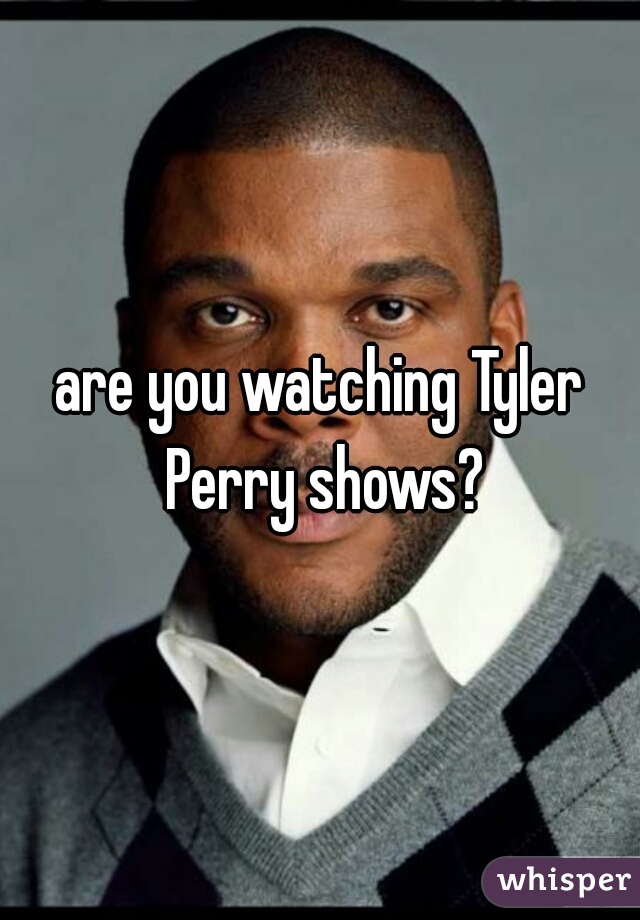 are you watching Tyler Perry shows?