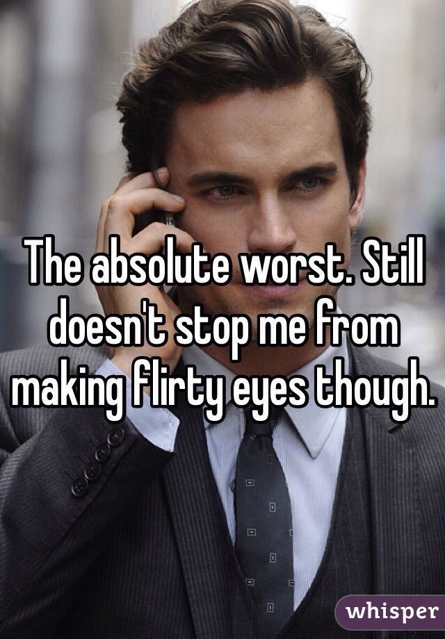 The absolute worst. Still doesn't stop me from making flirty eyes though. 