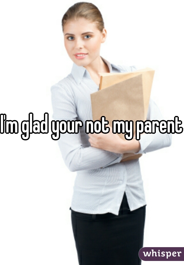 I'm glad your not my parent.