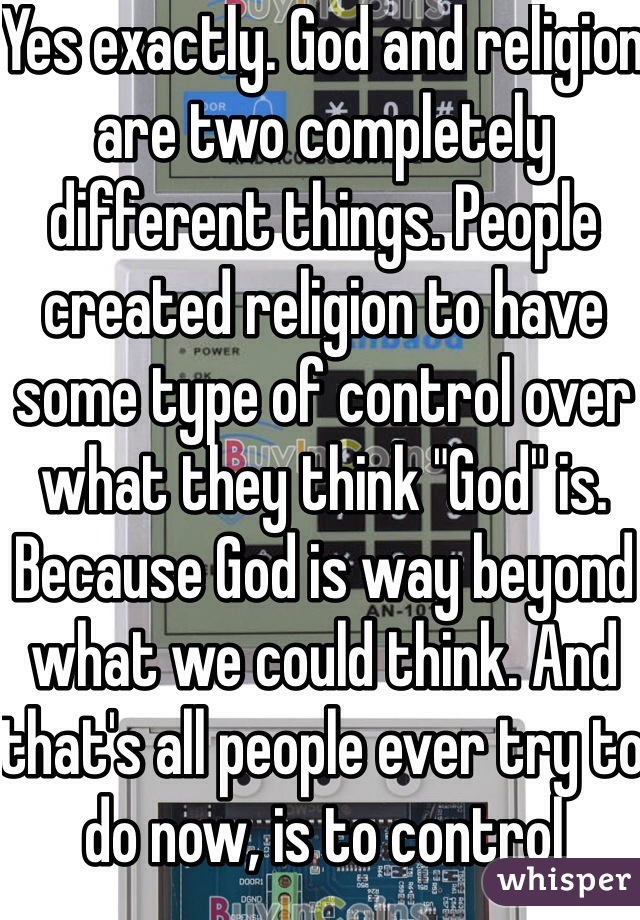 Yes exactly. God and religion are two completely different things. People created religion to have some type of control over what they think "God" is. Because God is way beyond what we could think. And that's all people ever try to do now, is to control something.