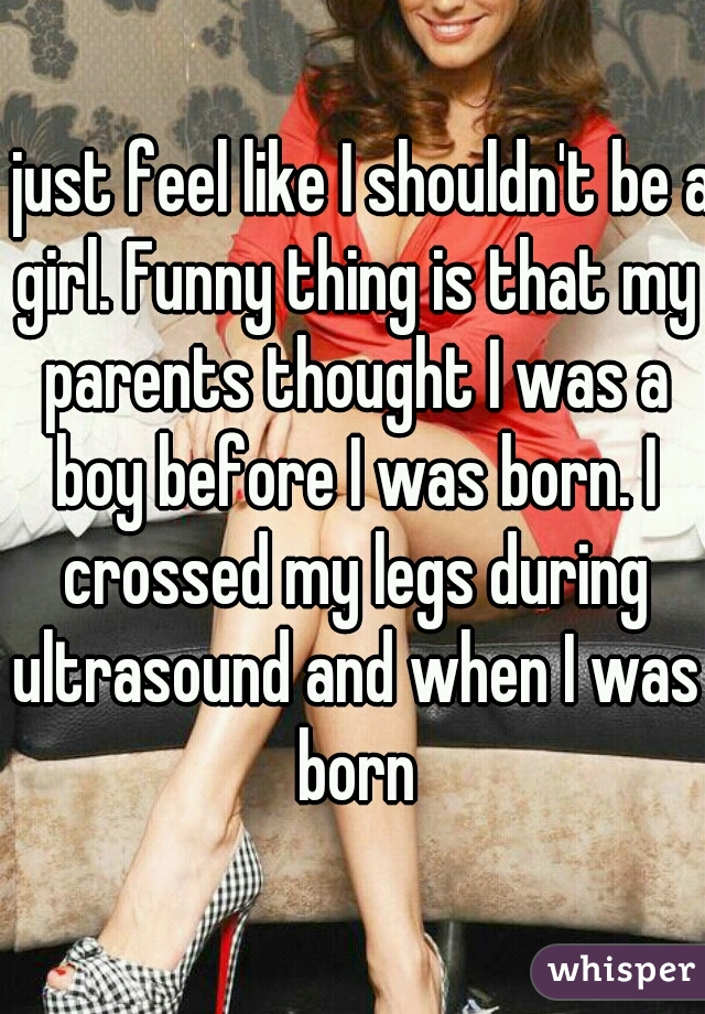 I just feel like I shouldn't be a girl. Funny thing is that my parents thought I was a boy before I was born. I crossed my legs during ultrasound and when I was born