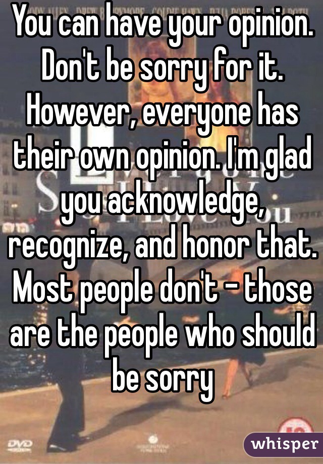 You can have your opinion. Don't be sorry for it. However, everyone has their own opinion. I'm glad you acknowledge, recognize, and honor that. Most people don't - those are the people who should be sorry