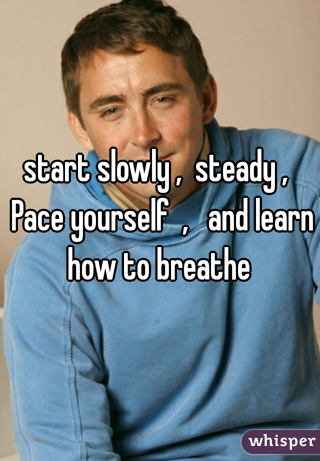 start slowly ,  steady ,  Pace yourself  ,   and learn how to breathe 