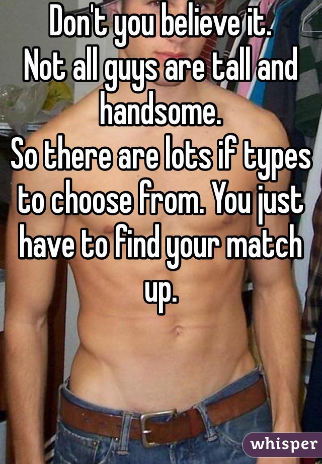 Don't you believe it.
Not all guys are tall and handsome.
So there are lots if types to choose from. You just have to find your match up.