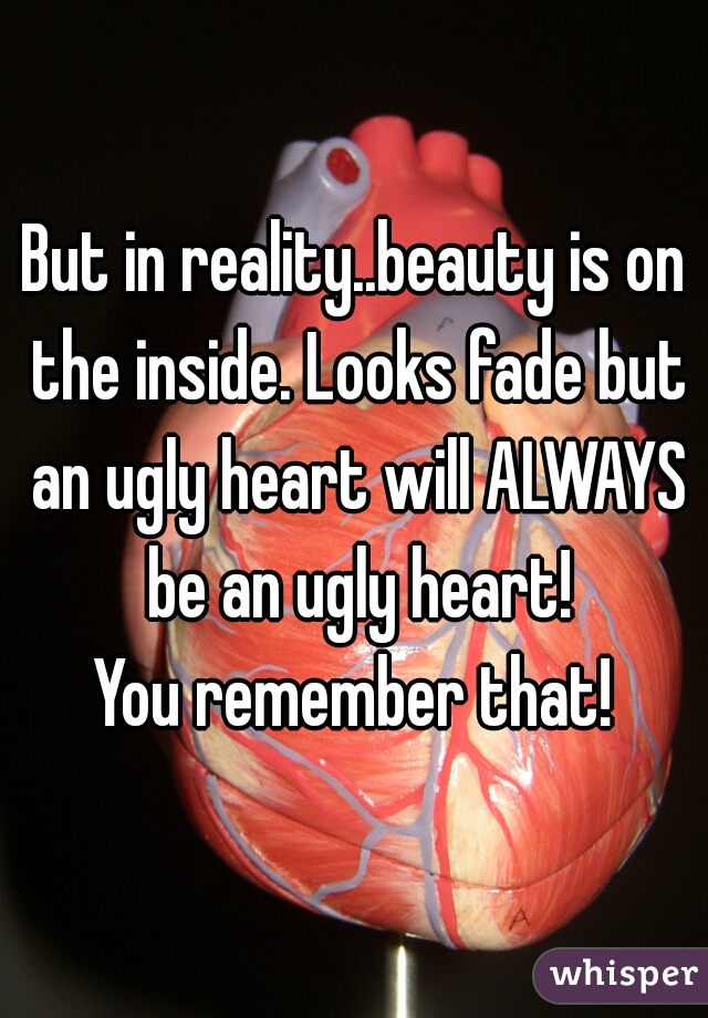 But in reality..beauty is on the inside. Looks fade but an ugly heart will ALWAYS be an ugly heart!

You remember that!