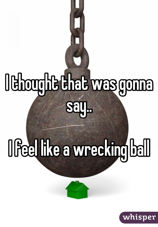 I thought that was gonna say..

I feel like a wrecking ball