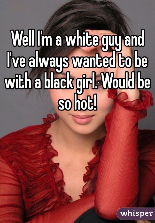 Well I'm a white guy and I've always wanted to be with a black girl. Would be so hot!