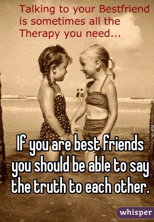 If you are best friends you should be able to say the truth to each other. 