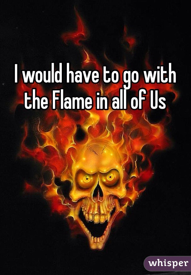 I would have to go with the Flame in all of Us